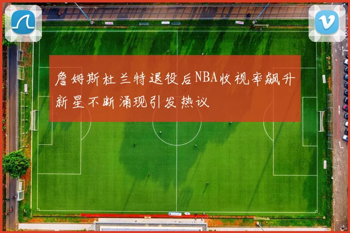 詹姆斯杜兰特退役后NBA收视率飙升新星不断涌现引发热议