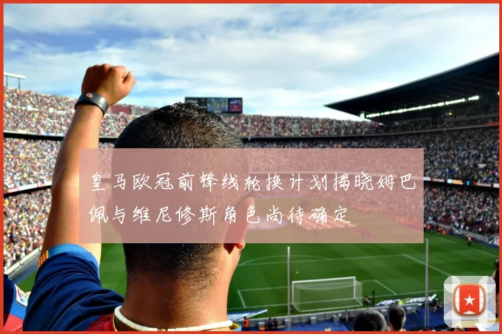 皇马欧冠前锋线轮换计划揭晓姆巴佩与维尼修斯角色尚待确定