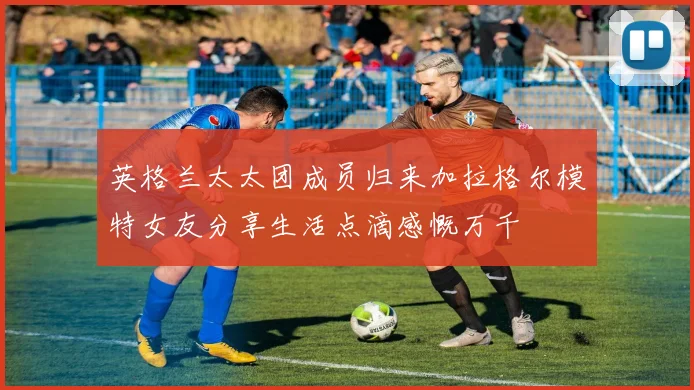 英格兰太太团成员归来加拉格尔模特女友分享生活点滴感慨万千