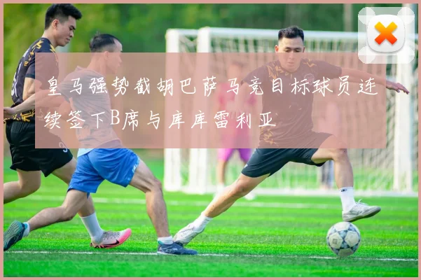 皇马强势截胡巴萨马竞目标球员连续签下B席与库库雷利亚