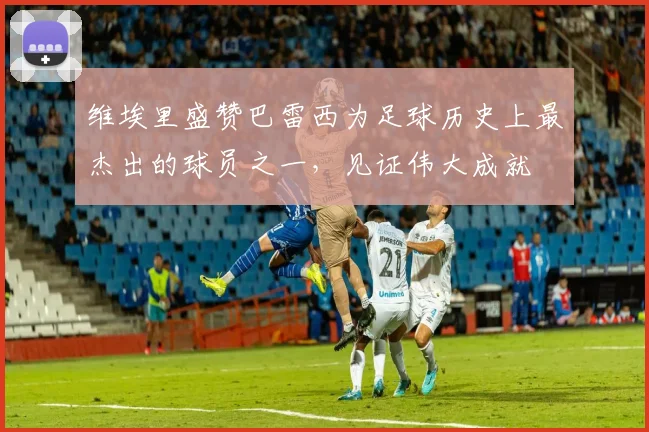 维埃里盛赞巴雷西为足球历史上最杰出的球员之一，见证伟大成就