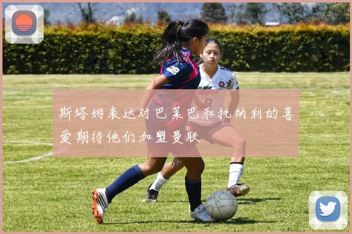斯塔姆表达对巴莱巴和托纳利的喜爱期待他们加盟曼联