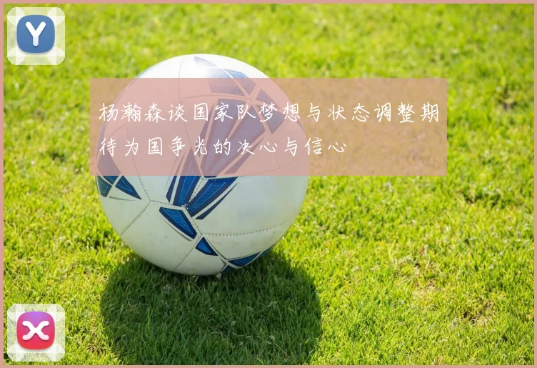 杨瀚森谈国家队梦想与状态调整期待为国争光的决心与信心