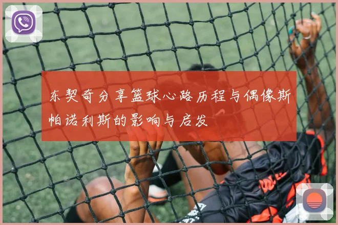东契奇分享篮球心路历程与偶像斯帕诺利斯的影响与启发