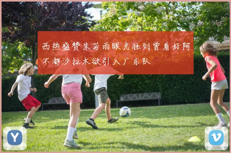 西热盛赞朱芳雨眼光独到曾看好阿不都沙拉木欲引入广东队