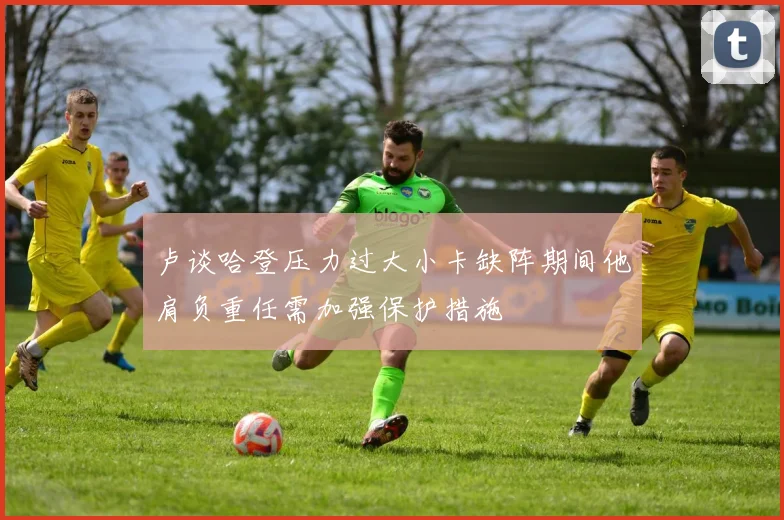 卢谈哈登压力过大小卡缺阵期间他肩负重任需加强保护措施