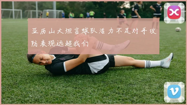 亚历山大坦言球队活力不足对手攻防表现远超我们