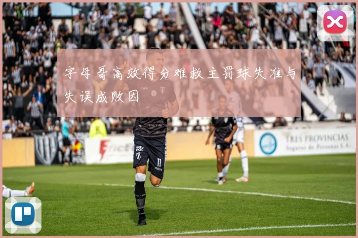 字母哥高效得分难救主罚球失准与失误成败因