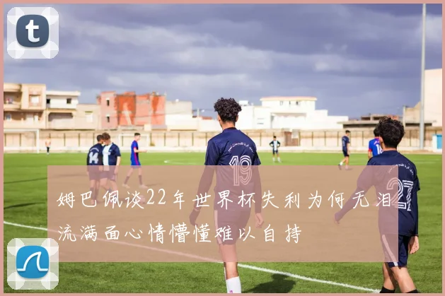 姆巴佩谈22年世界杯失利为何无泪流满面心情懵懂难以自持