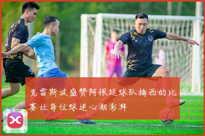 克雷斯波盛赞阿根廷球队梅西的比赛让每位球迷心潮澎湃