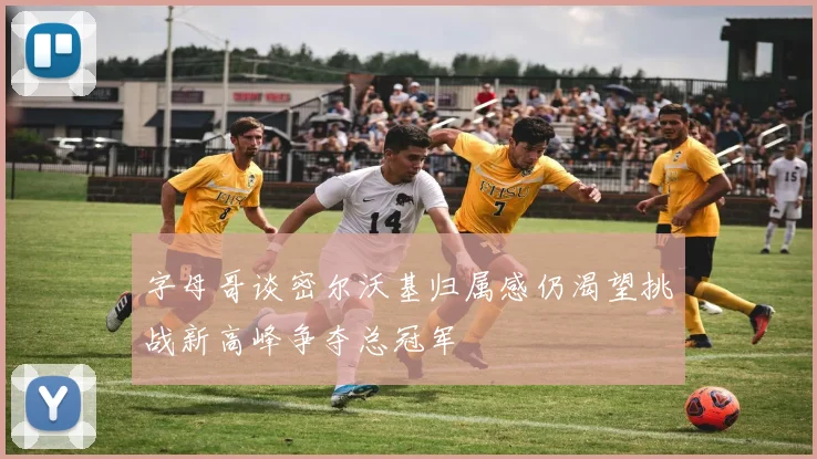 字母哥谈密尔沃基归属感仍渴望挑战新高峰争夺总冠军
