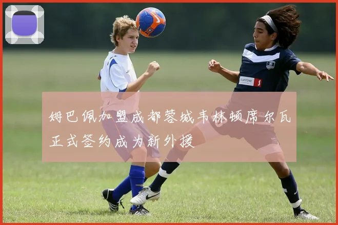 姆巴佩加盟成都蓉城韦林顿席尔瓦正式签约成为新外援