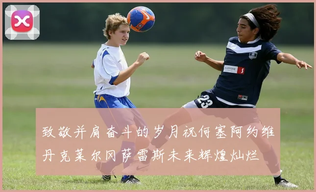 致敬并肩奋斗的岁月祝何塞阿约维丹克莱尔冈萨雷斯未来辉煌灿烂