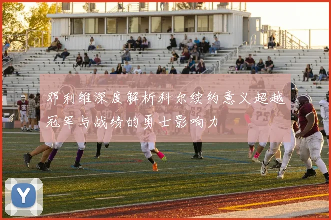 邓利维深度解析科尔续约意义超越冠军与战绩的勇士影响力