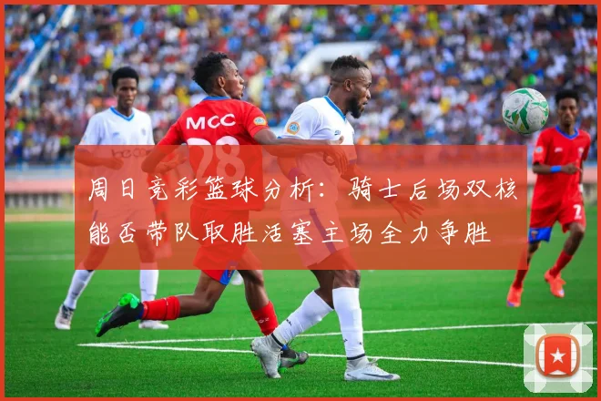 周日竞彩篮球分析：骑士后场双核能否带队取胜活塞主场全力争胜