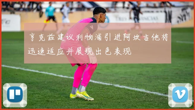 亨克兹建议利物浦引进阿坎吉他将迅速适应并展现出色表现
