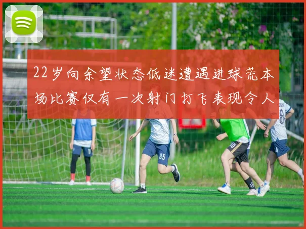 22岁向余望状态低迷遭遇进球荒本场比赛仅有一次射门打飞表现令人失望