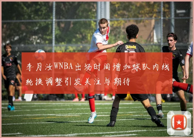 李月汝WNBA出场时间增加球队内线轮换调整引发关注与期待