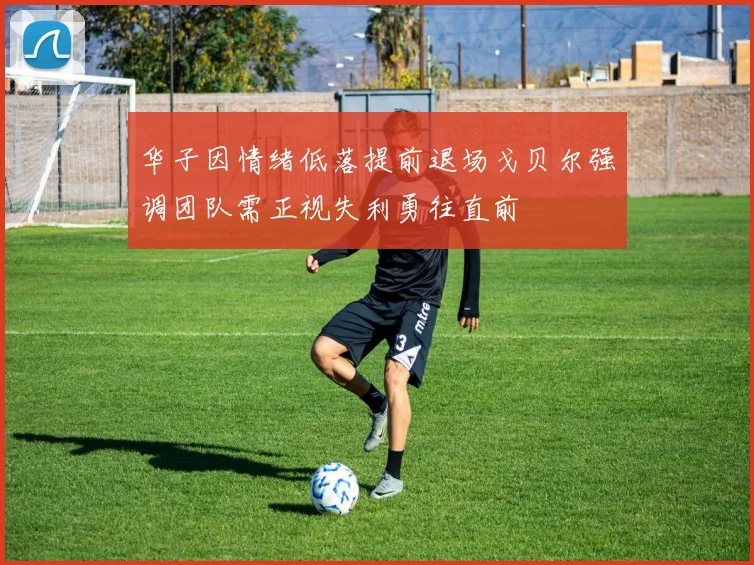 华子因情绪低落提前退场戈贝尔强调团队需正视失利勇往直前