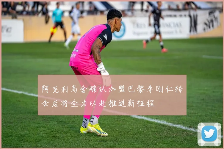 阿克利乌舍确认加盟巴黎李刚仁转会后将全力以赴推进新征程