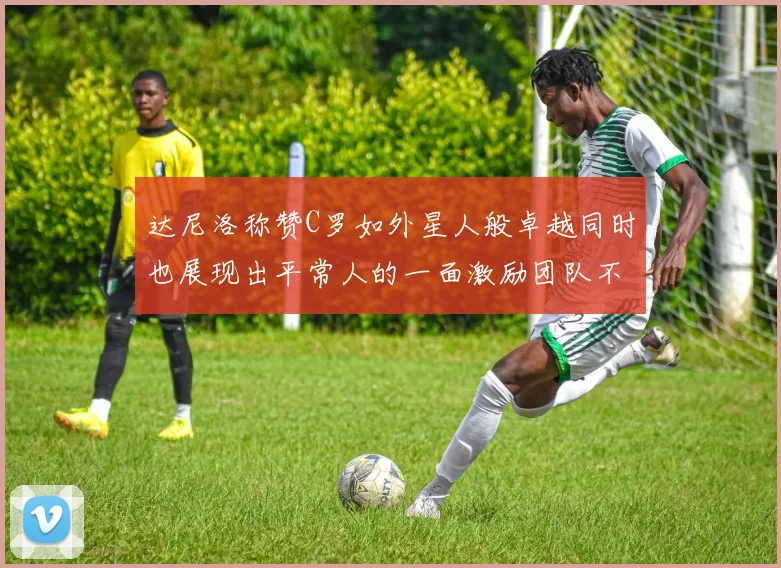 达尼洛称赞C罗如外星人般卓越同时也展现出平常人的一面激励团队不断进步