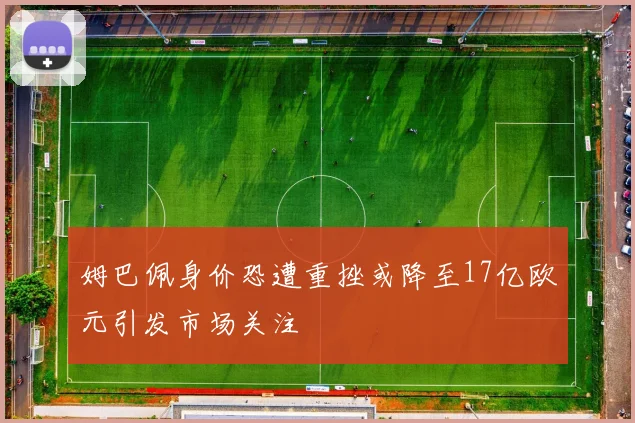 姆巴佩身价恐遭重挫或降至17亿欧元引发市场关注