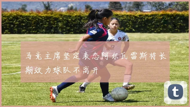 马竞主席坚定表态阿尔瓦雷斯将长期效力球队不离开