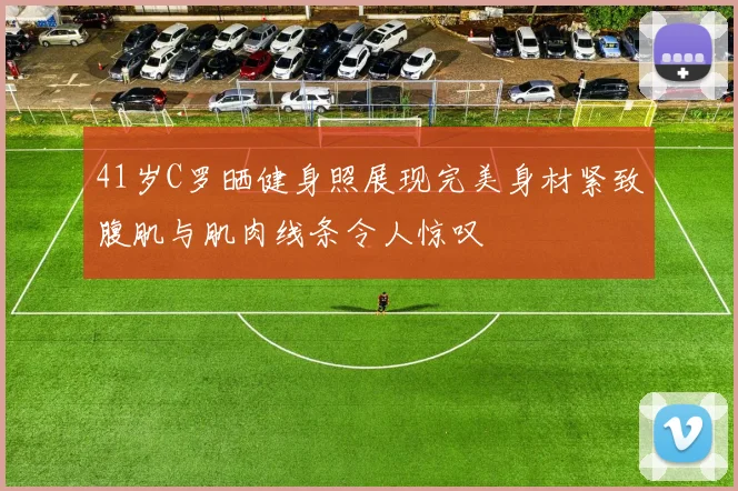 41岁C罗晒健身照展现完美身材紧致腹肌与肌肉线条令人惊叹