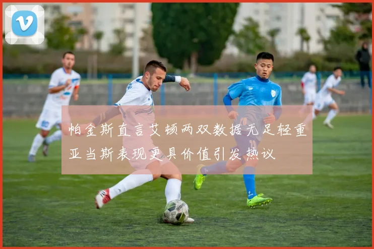帕金斯直言艾顿两双数据无足轻重亚当斯表现更具价值引发热议