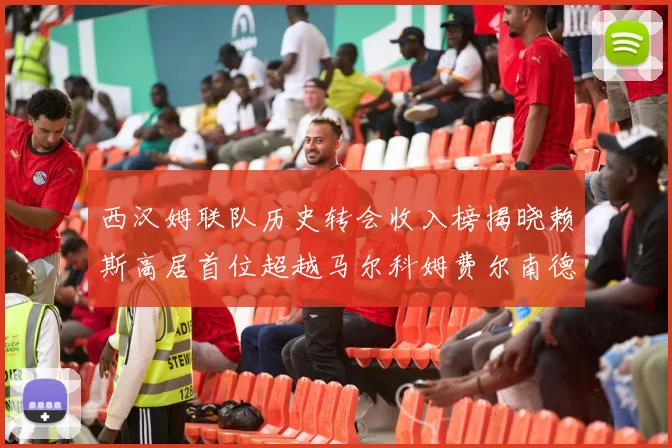 西汉姆联队历史转会收入榜揭晓赖斯高居首位超越马尔科姆费尔南德斯