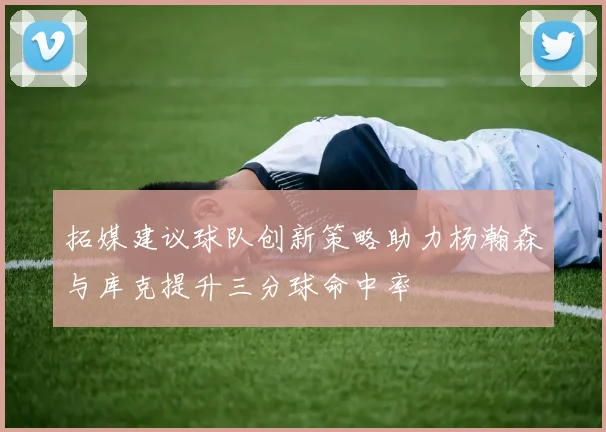 拓媒建议球队创新策略助力杨瀚森与库克提升三分球命中率